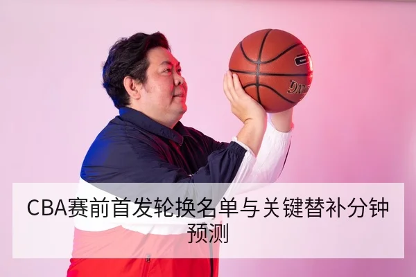 CBA赛前首发轮换名单与关键替补分钟预测