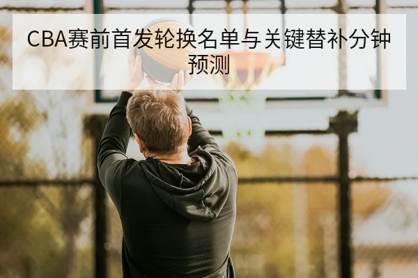 CBA赛前首发轮换名单与关键替补分钟预测